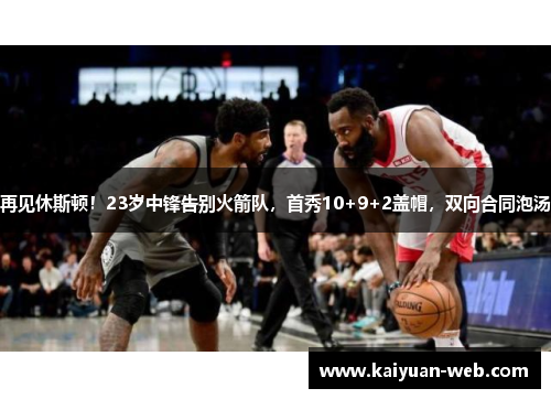 再见休斯顿！23岁中锋告别火箭队，首秀10+9+2盖帽，双向合同泡汤